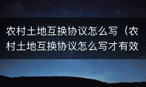 农村土地互换协议怎么写（农村土地互换协议怎么写才有效）
