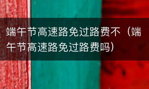 端午节高速路免过路费不（端午节高速路免过路费吗）