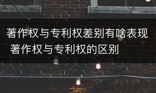 著作权与专利权差别有啥表现 著作权与专利权的区别