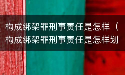 构成绑架罪刑事责任是怎样（构成绑架罪刑事责任是怎样划分的）