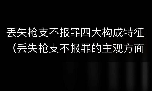 丢失枪支不报罪四大构成特征（丢失枪支不报罪的主观方面）