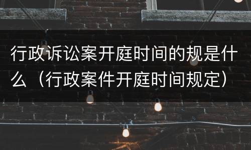 行政诉讼案开庭时间的规是什么（行政案件开庭时间规定）