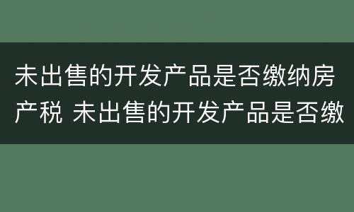 未出售的开发产品是否缴纳房产税 未出售的开发产品是否缴纳房产税