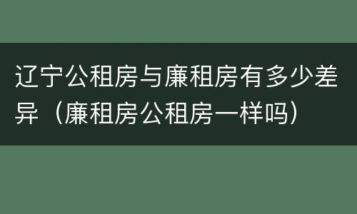 辽宁公租房与廉租房有多少差异（廉租房公租房一样吗）