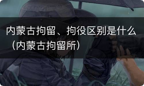 内蒙古拘留、拘役区别是什么（内蒙古拘留所）