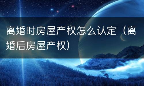 离婚时房屋产权怎么认定（离婚后房屋产权）