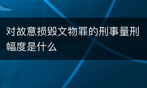 对故意损毁文物罪的刑事量刑幅度是什么