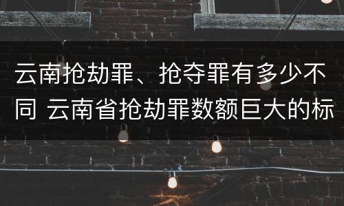云南抢劫罪、抢夺罪有多少不同 云南省抢劫罪数额巨大的标准
