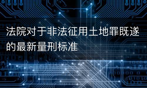 法院对于非法征用土地罪既遂的最新量刑标准