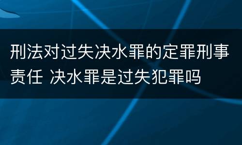 刑法对过失决水罪的定罪刑事责任 决水罪是过失犯罪吗