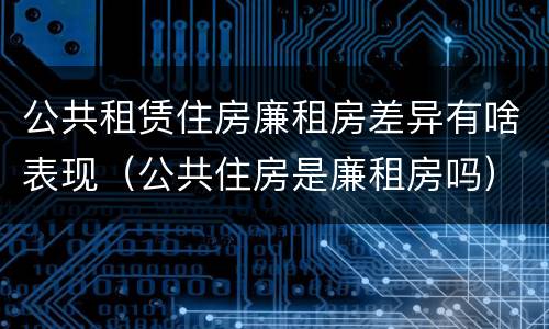 公共租赁住房廉租房差异有啥表现（公共住房是廉租房吗）