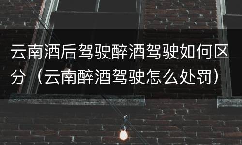 云南酒后驾驶醉酒驾驶如何区分（云南醉酒驾驶怎么处罚）