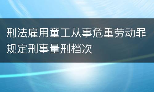 刑法雇用童工从事危重劳动罪规定刑事量刑档次