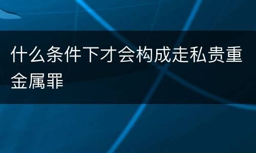什么条件下才会构成走私贵重金属罪