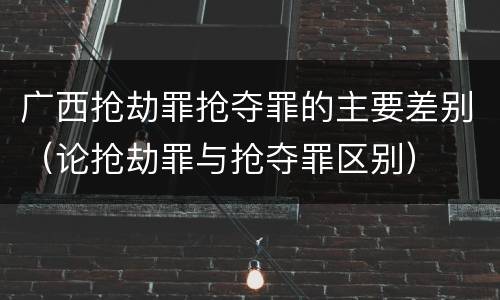 广西抢劫罪抢夺罪的主要差别（论抢劫罪与抢夺罪区别）