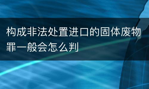 构成非法处置进口的固体废物罪一般会怎么判
