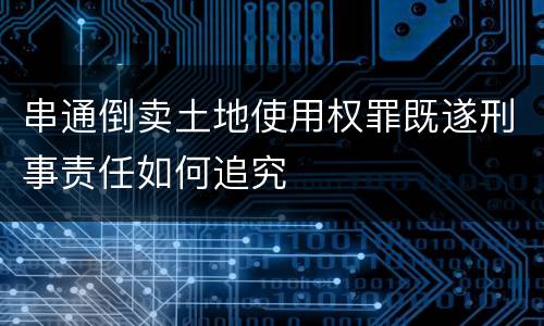 串通倒卖土地使用权罪既遂刑事责任如何追究