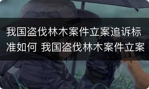 我国盗伐林木案件立案追诉标准如何 我国盗伐林木案件立案追诉标准如何制定