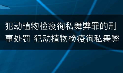 犯动植物检疫徇私舞弊罪的刑事处罚 犯动植物检疫徇私舞弊罪的刑事处罚依据