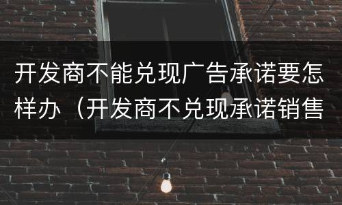 开发商不能兑现广告承诺要怎样办（开发商不兑现承诺销售算欺诈吗）