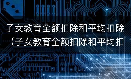 子女教育全额扣除和平均扣除（子女教育全额扣除和平均扣除哪个好）