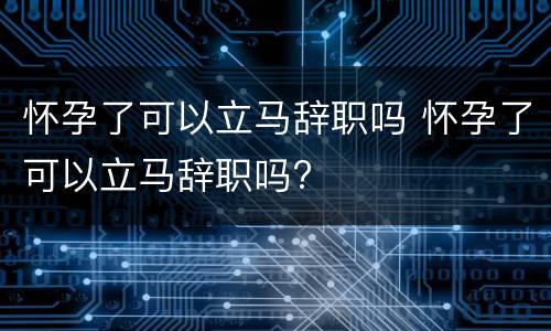 怀孕了可以立马辞职吗 怀孕了可以立马辞职吗?