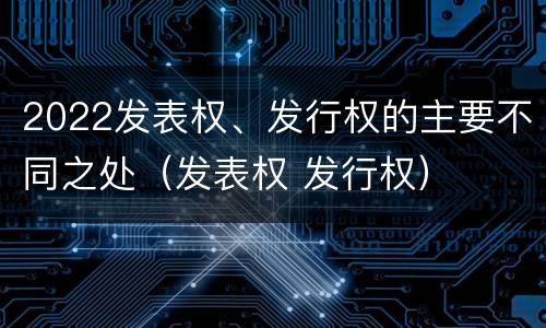 2022发表权、发行权的主要不同之处（发表权 发行权）