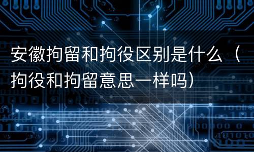 安徽拘留和拘役区别是什么（拘役和拘留意思一样吗）