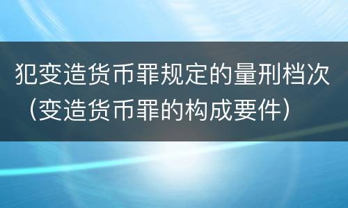 犯变造货币罪规定的量刑档次（变造货币罪的构成要件）