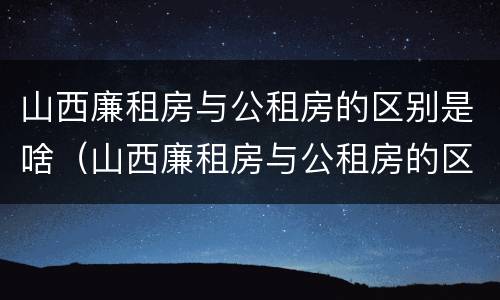 山西廉租房与公租房的区别是啥（山西廉租房与公租房的区别是啥呢）