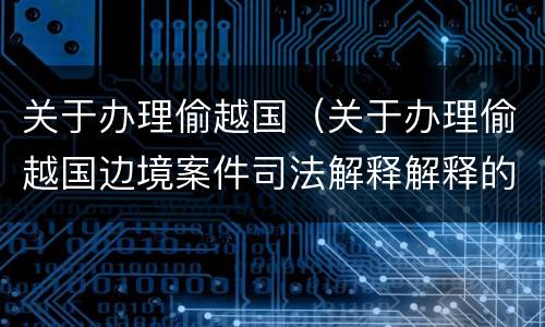 关于办理偷越国（关于办理偷越国边境案件司法解释解释的理解和适用）