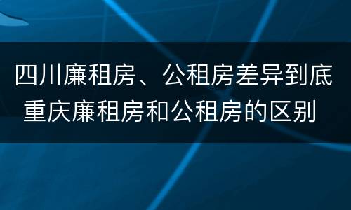 四川廉租房、公租房差异到底 重庆廉租房和公租房的区别