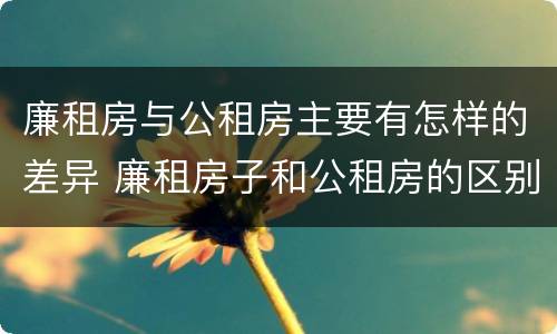 廉租房与公租房主要有怎样的差异 廉租房子和公租房的区别