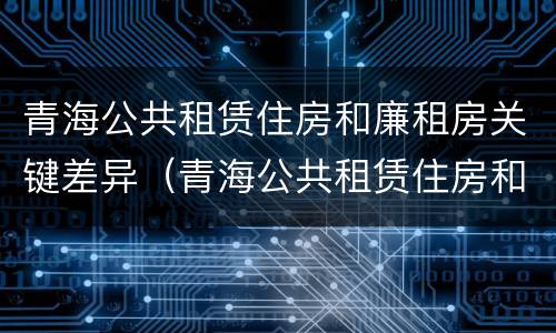 青海公共租赁住房和廉租房关键差异（青海公共租赁住房和廉租房关键差异是什么）