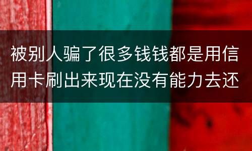 被别人骗了很多钱钱都是用信用卡刷出来现在没有能力去还信用卡的钱了请问我要怎么办