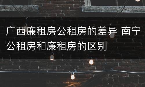 广西廉租房公租房的差异 南宁公租房和廉租房的区别