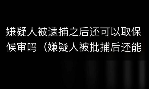 嫌疑人被逮捕之后还可以取保候审吗（嫌疑人被批捕后还能取保吗）