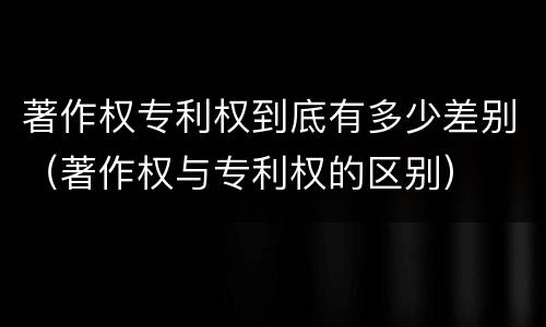 著作权专利权到底有多少差别（著作权与专利权的区别）