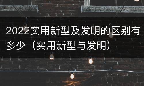 2022实用新型及发明的区别有多少（实用新型与发明）