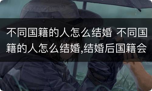 不同国籍的人怎么结婚 不同国籍的人怎么结婚,结婚后国籍会发生变化吗