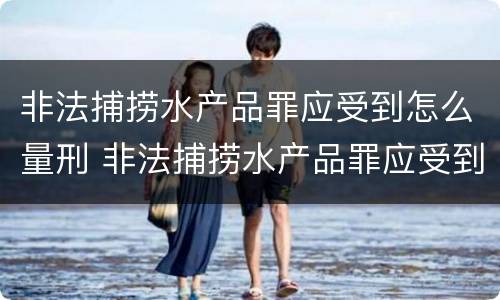非法捕捞水产品罪应受到怎么量刑 非法捕捞水产品罪应受到怎么量刑呢