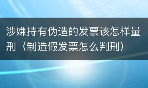 涉嫌持有伪造的发票该怎样量刑（制造假发票怎么判刑）