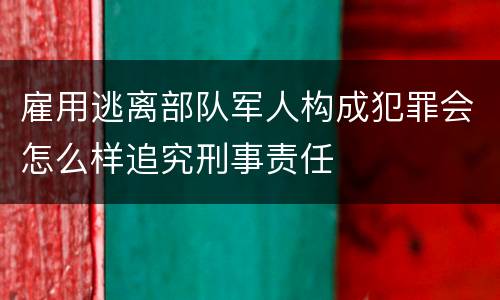 雇用逃离部队军人构成犯罪会怎么样追究刑事责任