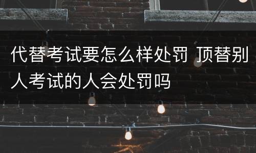 代替考试要怎么样处罚 顶替别人考试的人会处罚吗