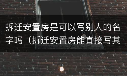 拆迁安置房是可以写别人的名字吗（拆迁安置房能直接写其他人名字吗）