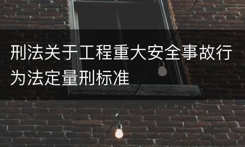 刑法关于工程重大安全事故行为法定量刑标准