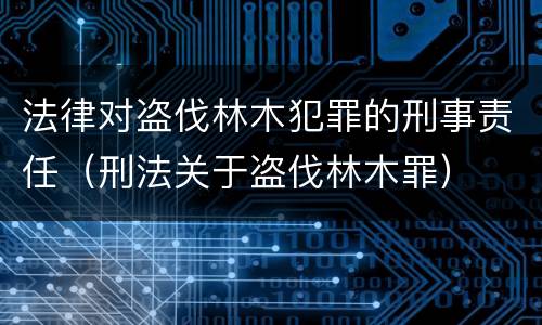 法律对盗伐林木犯罪的刑事责任（刑法关于盗伐林木罪）