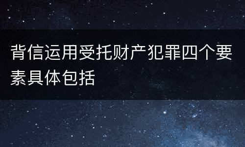 背信运用受托财产犯罪四个要素具体包括