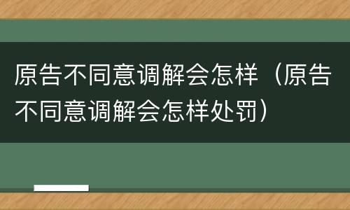 原告不同意调解会怎样（原告不同意调解会怎样处罚）