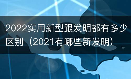 2022实用新型跟发明都有多少区别（2021有哪些新发明）